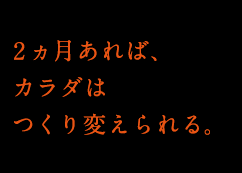 2ヶ月あれば、カラダはつくり変えられる。