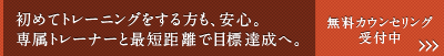 「初めてトレーニングする方も、安心。専属トレーナーと最短距離で目標達成へ。」無料カウンセリングの予約はコチラ