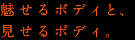 魅せるボディと、見せるボディ。