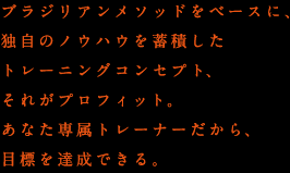 ブラジリアンメソッドをベースに、独自のノウハウを蓄積したトレーニングコンセプト、それがプロフィット。あなた専属トレーナーだから、目標を達成できる。