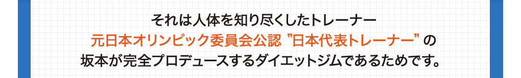 それは人体を知り尽くしたトレーナー元日本オリンピック委員会公認 ”日本代表トレーナー”の坂本が完全プロデュースするダイエットジムであるためです。